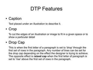 DTP Features
● Caption
Text placed under an illustration to describe it.
● Crop
To cut the edges of an illustration or image to fit in a given space or to
show a particular detail
● Drop Cap
This is when the first letter of a paragraph is set to 'drop' through the
first set of rows in the paragraph. Any number of lines can be set for
the drop cap depending on the effect the designer is trying to achieve.
The opposite effect is raised cap when the first letter of paragraph is
set to 'rise' above the first set of rows in the paragraph.
 