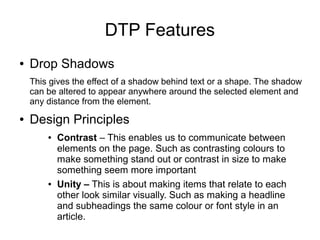 DTP Features
● Drop Shadows
This gives the effect of a shadow behind text or a shape. The shadow
can be altered to appear anywhere around the selected element and
any distance from the element.
● Design Principles
● Contrast – This enables us to communicate between
elements on the page. Such as contrasting colours to
make something stand out or contrast in size to make
something seem more important
● Unity – This is about making items that relate to each
other look similar visually. Such as making a headline
and subheadings the same colour or font style in an
article.
 