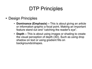 DTP Principles
● Design Principles
● Dominance (Emphasis) – This is about giving an article
or information graphic a focal point. Making an important
feature stand out and “catching the reader's eye”.
● Depth – This is about using images or shading to create
the visual perception of depth (3D). Such as using drop
shadow on text or using gradient fills on
backgrounds/shapes.
 