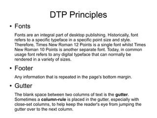 DTP Principles
● Fonts
Fonts are an integral part of desktop publishing. Historically, font
refers to a specific typeface in a specific point size and style.
Therefore, Times New Roman 12 Points is a single font whilst Times
New Roman 10 Points is another separate font. Today, in common
usage font refers to any digital typeface that can normally be
rendered in a variety of sizes.
● Footer
Any information that is repeated in the page's bottom margin.
● Gutter
The blank space between two columns of text is the gutter.
Sometimes a column-rule is placed in the gutter, especially with
close-set columns, to help keep the reader's eye from jumping the
gutter over to the next column.
 