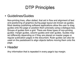 DTP Principles
● Guidelines/Guides
Non-printing lines, often dotted, that aid in flow and alignment of text
and positioning of graphics during page layout are known as guides.
Most desktop publishing software applications allow the user to drag
guides onto the page or position them precisely using a dialogue box.
Groups of guides form a grid. There are three types of non-printing
guides: margin guides, column guides and ruler guides. Guides may
act differently depending on if they are placed on master pages or
regular publication pages in the document. Ruler guides can also be
used on the pasteboard to align objects before moving them onto the
page.
● Header
Any information that is repeated in every page's top margin.
 