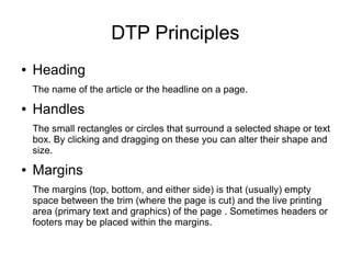 DTP Principles
● Heading
The name of the article or the headline on a page.
● Handles
The small rectangles or circles that surround a selected shape or text
box. By clicking and dragging on these you can alter their shape and
size.
● Margins
The margins (top, bottom, and either side) is that (usually) empty
space between the trim (where the page is cut) and the live printing
area (primary text and graphics) of the page . Sometimes headers or
footers may be placed within the margins.
 