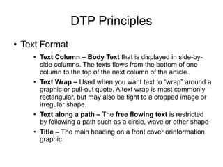 DTP Principles
● Text Format
● Text Column – Body Text that is displayed in side-by-
side columns. The texts flows from the bottom of one
column to the top of the next column of the article.
● Text Wrap – Used when you want text to “wrap” around a
graphic or pull-out quote. A text wrap is most commonly
rectangular, but may also be tight to a cropped image or
irregular shape.
● Text along a path – The free flowing text is restricted
by following a path such as a circle, wave or other shape
● Title – The main heading on a front cover orinformation
graphic
 