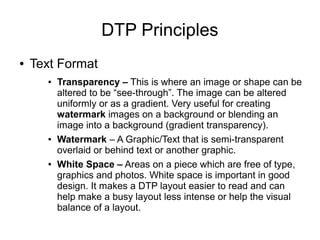DTP Principles
● Text Format
● Transparency – This is where an image or shape can be
altered to be “see-through”. The image can be altered
uniformly or as a gradient. Very useful for creating
watermark images on a background or blending an
image into a background (gradient transparency).
● Watermark – A Graphic/Text that is semi-transparent
overlaid or behind text or another graphic.
● White Space – Areas on a piece which are free of type,
graphics and photos. White space is important in good
design. It makes a DTP layout easier to read and can
help make a busy layout less intense or help the visual
balance of a layout.
 