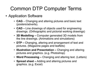 Common DTP Computer Terms
● Application Software
● CAG – Changing and altering pictures and basic text
(posters/adverts).
● CAD – Line drawings of objects used for engineering
drawings. (Orthographic and pictorial working drawings)
● 3D Modelling – Computer generated 3D models from
the line drawings. (Animations and simulations)
● DTP – Changing, altering and arrangement of text and
pictures. (Magazine pages and leaflets)
● Illustration and Presentation – Changing and altering
pictures and graphics. (e.g. Photoshop)
● Word Processing – Changing and altering text. (Letters)
● Spread sheet – Adding and altering pictures and
graphics. (e.g. Excel)
 