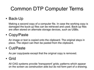 Common DTP Computer Terms
● Back-Up
Making a second copy of a computer file. In case the working copy is
damaged the buck-up files can be retrieved and used. Back-up files
are often stored on alternate storage devices, such as USBs.
● Copy/Paste
An image or text is copied onto the clipboard. The original stays in
place. The object can then be pasted from the clipboard.
● Cut/Paste
As per copy/paste except that the original copy is removed.
● Grid
All CAG systems provide 'transparent' grids; patterns which appear
on the screen as construction aids but do not form part of a drawing.
 