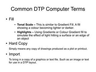 Common DTP Computer Terms
● Fill
● Tonal Scale – This is similar to Gradient Fill. A fill
showing a colour becoming lighter or darker.
● Highlights – Using Gradients or Colour Gradient fill to
simulate the effect of light hitting a surface or an edge of
an object
● Hard Copy
Simply means any copy of drawings produced as a plot or printout.
● Import
To bring in a copy of a graphics or text file. Such as an image or text
for use in a DTP layout.
 
