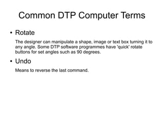 Common DTP Computer Terms
● Rotate
The designer can manipulate a shape, image or text box turning it to
any angle. Some DTP software programmes have 'quick' rotate
buttons for set angles such as 90 degrees.
● Undo
Means to reverse the last command.
 
