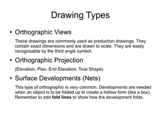Drawing Types
● Orthographic Views
These drawings are commonly used as production drawings. They
contain exact dimensions and are drawn to scale. They are easily
recognisable by the third angle symbol.
● Orthographic Projection
(Elevation, Plan, End Elevation, True Shape)
● Surface Developments (Nets)
This type of orthographic is very common. Developments are needed
when an object is to be folded up to create a hollow form (like a box).
Remember to add fold lines to show how the development folds.
 