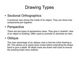 Drawing Types
● Sectional Orthographics
A sectional view shows the inside of an object. They can show how
components join together.
● Perspective
There are two types of perspective views. They give a 'realistic' view
of an object or building. Often used to promote or advertise an item.
● Oblique
The main advantage of an oblique view is that the initial drawing is
2D. This allows us to easily draw circles before extending the shape
back to give a depth. All depth sizes are drawn half sizes to ensure
the drawing looks more realistic.
 