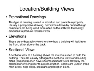 Location/Building Views
● Promotional Drawings
This type of drawing is used to advertise and promote a property.
Usually a perspective drawing. Sometimes drawn by hand although
computers are being used more often as the software technology
advances to produce realistic views.
● Elevations
These are orthographic views to show how a building will look from
the front, either side or the back.
● Sectional Views
A sectional view of a building shows the materials used to build the
building. They are usually orthographic sectional views and building
plans (blueprints) often have several sectional views drawn by the
architect or civil engineer to aid construction. Scales are used in three
main areas; floor plans, site plans and location plans.
 