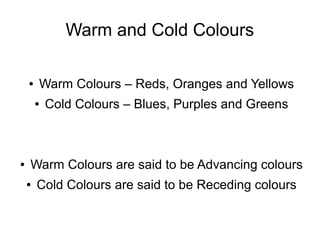 Warm and Cold Colours
● Warm Colours – Reds, Oranges and Yellows
● Cold Colours – Blues, Purples and Greens
● Warm Colours are said to be Advancing colours
● Cold Colours are said to be Receding colours
 