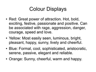 Colour Displays
● Red: Great power of attraction. Hot, bold,
exciting, festive, passionate and positive. Can
be associated with rage, aggression, danger,
courage, speed and love.
● Yellow: Most easily seen, luminous, bright,
pleasant, happy, sunny, lively and cheerful.
● Blue: Formal, cool, sophisticated, aristocratic,
serene, passive, elegant and reliable.
● Orange: Sunny, cheerful, warm and happy.
 