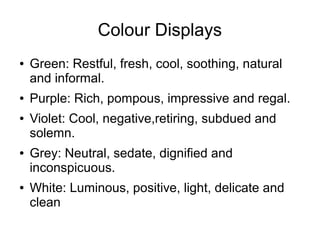 Colour Displays
● Green: Restful, fresh, cool, soothing, natural
and informal.
● Purple: Rich, pompous, impressive and regal.
● Violet: Cool, negative,retiring, subdued and
solemn.
● Grey: Neutral, sedate, dignified and
inconspicuous.
● White: Luminous, positive, light, delicate and
clean
 