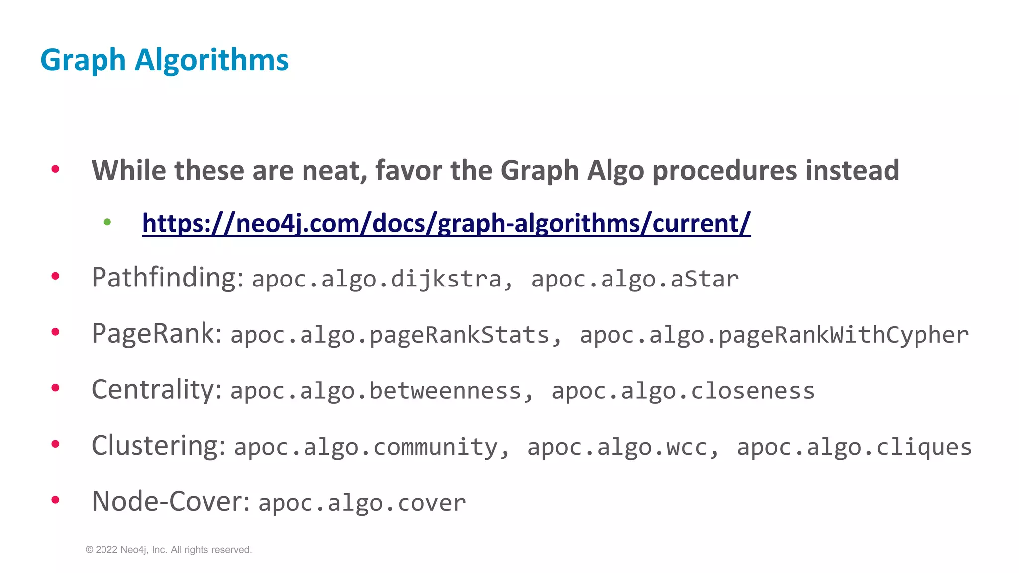 © 2022 Neo4j, Inc. All rights reserved.
Graph Algorithms
• While these are neat, favor the Graph Algo procedures instead
• https://neo4j.com/docs/graph-algorithms/current/
• Pathfinding: apoc.algo.dijkstra, apoc.algo.aStar
• PageRank: apoc.algo.pageRankStats, apoc.algo.pageRankWithCypher
• Centrality: apoc.algo.betweenness, apoc.algo.closeness
• Clustering: apoc.algo.community, apoc.algo.wcc, apoc.algo.cliques
• Node-Cover: apoc.algo.cover
 
