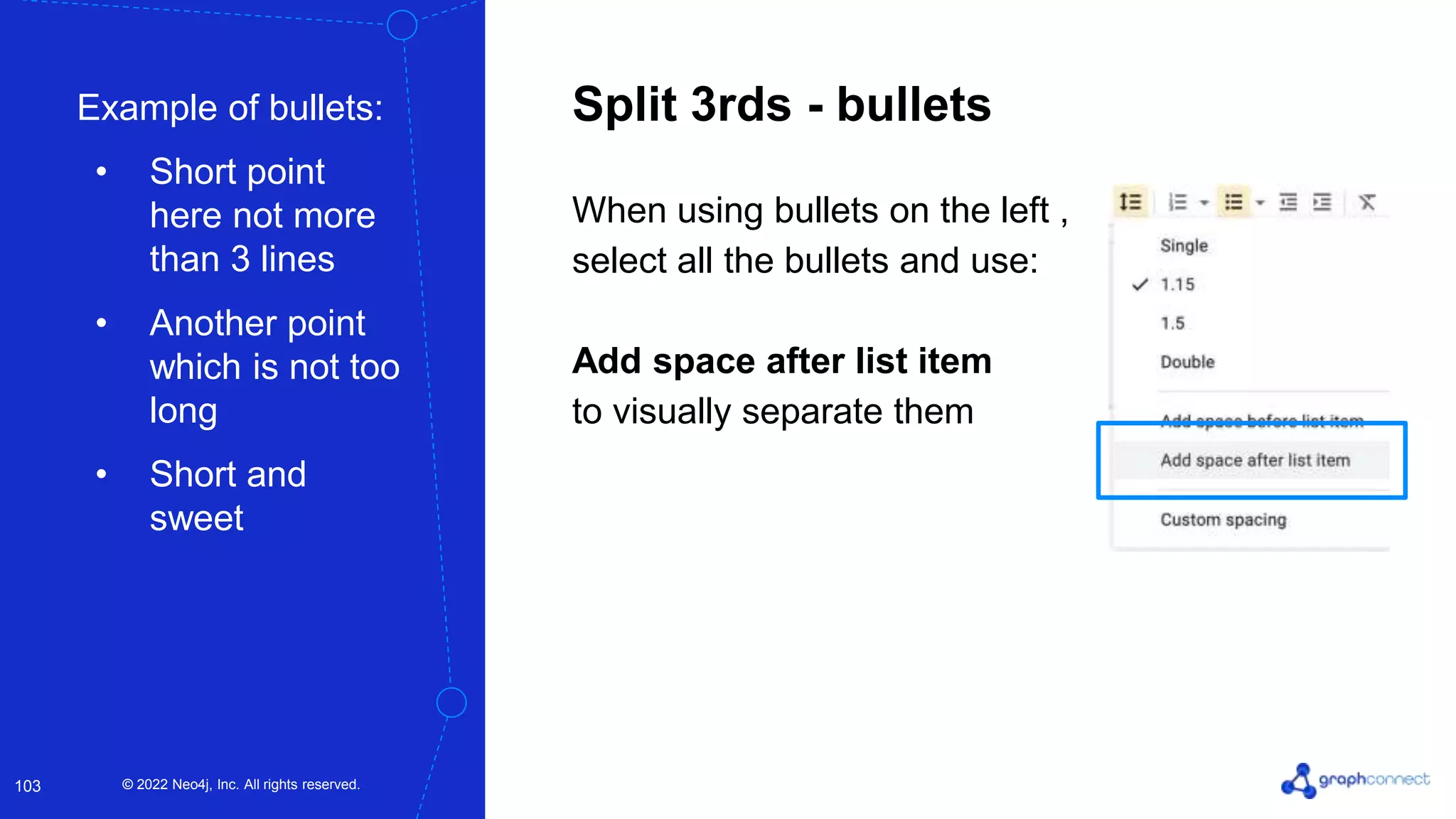 © 2022 Neo4j, Inc. All rights reserved.
© 2022 Neo4j, Inc. All rights reserved.
103
Split 3rds - bullets
When using bullets on the left ,
select all the bullets and use:
Add space after list item
to visually separate them
Example of bullets:
• Short point
here not more
than 3 lines
• Another point
which is not too
long
• Short and
sweet
 