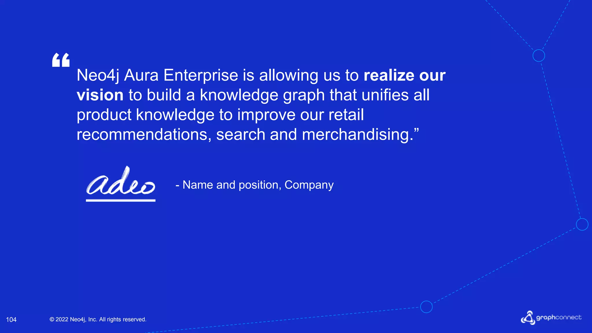 © 2022 Neo4j, Inc. All rights reserved.
© 2022 Neo4j, Inc. All rights reserved.
104
Neo4j Aura Enterprise is allowing us to realize our
vision to build a knowledge graph that unifies all
product knowledge to improve our retail
recommendations, search and merchandising.”
“
- Name and position, Company
 