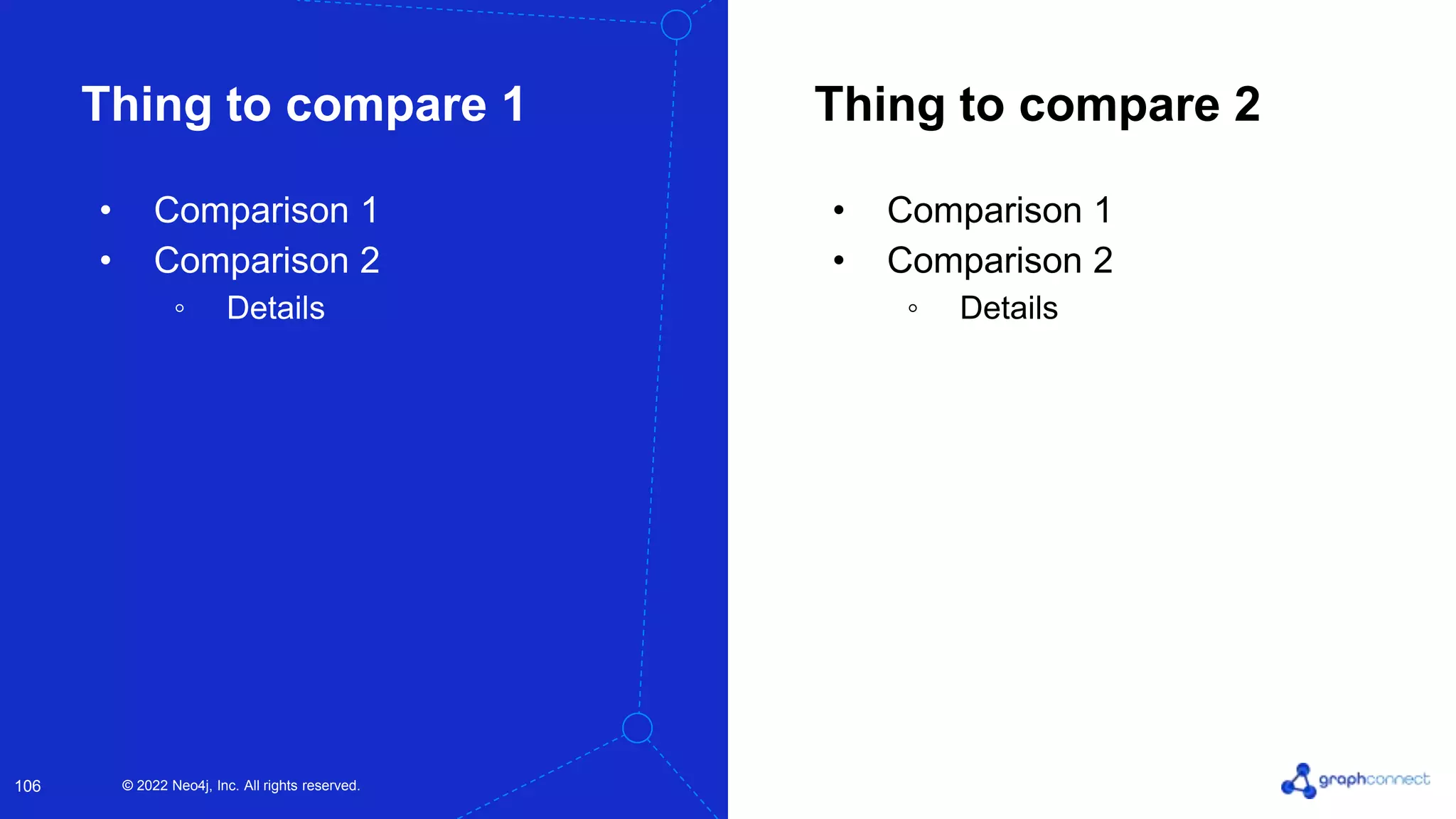 © 2022 Neo4j, Inc. All rights reserved.
© 2022 Neo4j, Inc. All rights reserved.
106
Thing to compare 2
Thing to compare 1
• Comparison 1
• Comparison 2
◦ Details
• Comparison 1
• Comparison 2
◦ Details
 