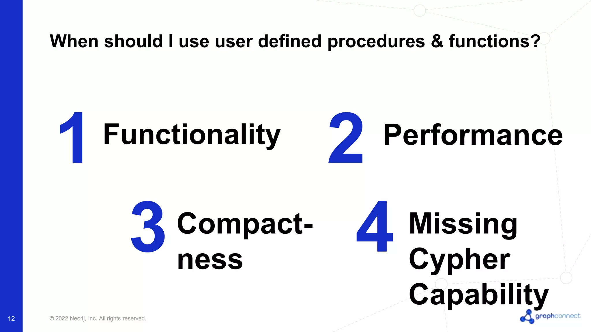 © 2022 Neo4j, Inc. All rights reserved.
12
When should I use user defined procedures & functions?
1 2
Functionality Performance
3 4
Compact-
ness
Missing
Cypher
Capability
 