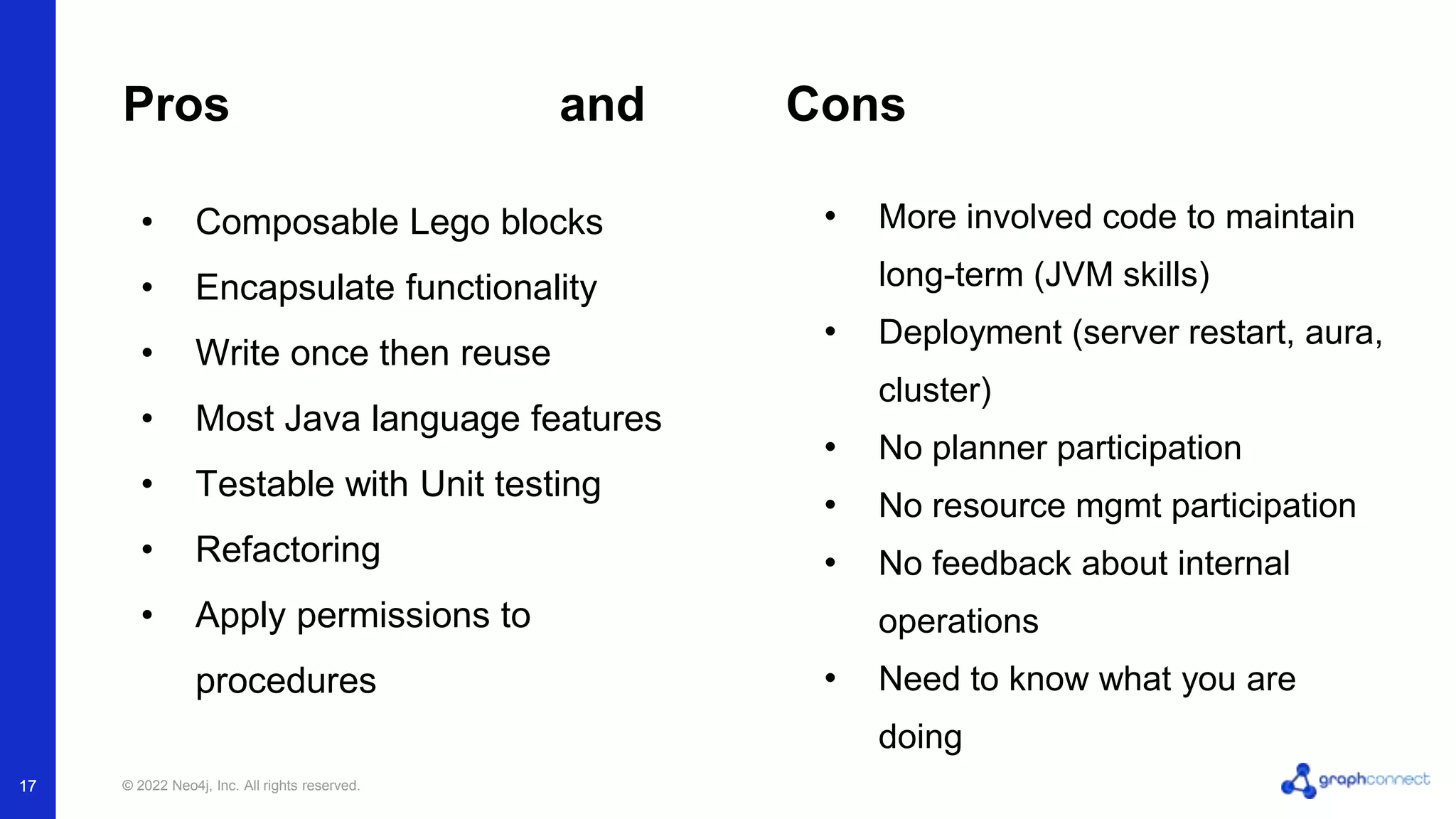 © 2022 Neo4j, Inc. All rights reserved.
17
Pros and Cons
• More involved code to maintain
long-term (JVM skills)
• Deployment (server restart, aura,
cluster)
• No planner participation
• No resource mgmt participation
• No feedback about internal
operations
• Need to know what you are
doing
• Composable Lego blocks
• Encapsulate functionality
• Write once then reuse
• Most Java language features
• Testable with Unit testing
• Refactoring
• Apply permissions to
procedures
17
 