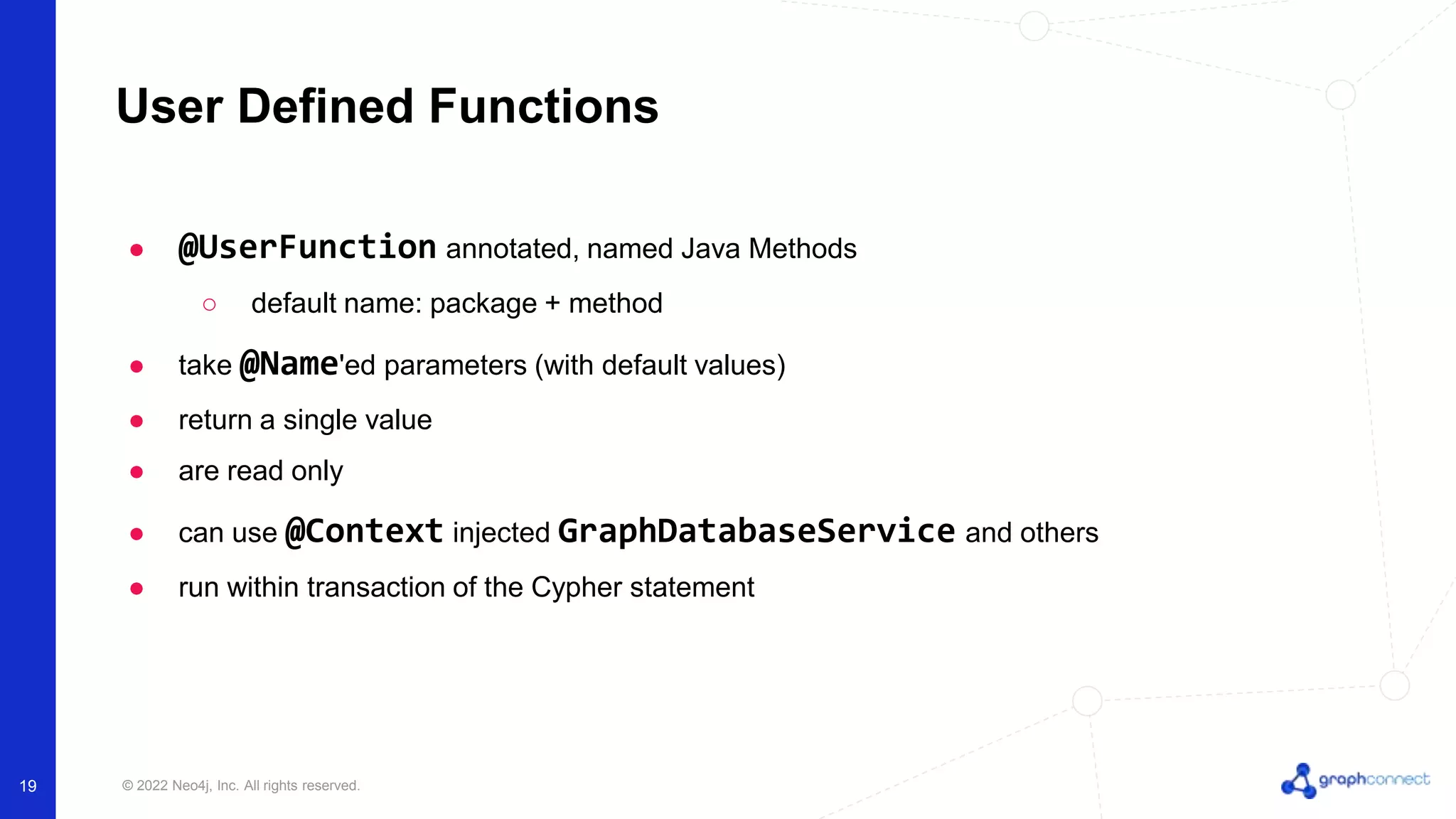 © 2022 Neo4j, Inc. All rights reserved.
User Defined Functions
● @UserFunction annotated, named Java Methods
○ default name: package + method
● take @Name'ed parameters (with default values)
● return a single value
● are read only
● can use @Context injected GraphDatabaseService and others
● run within transaction of the Cypher statement
19
 