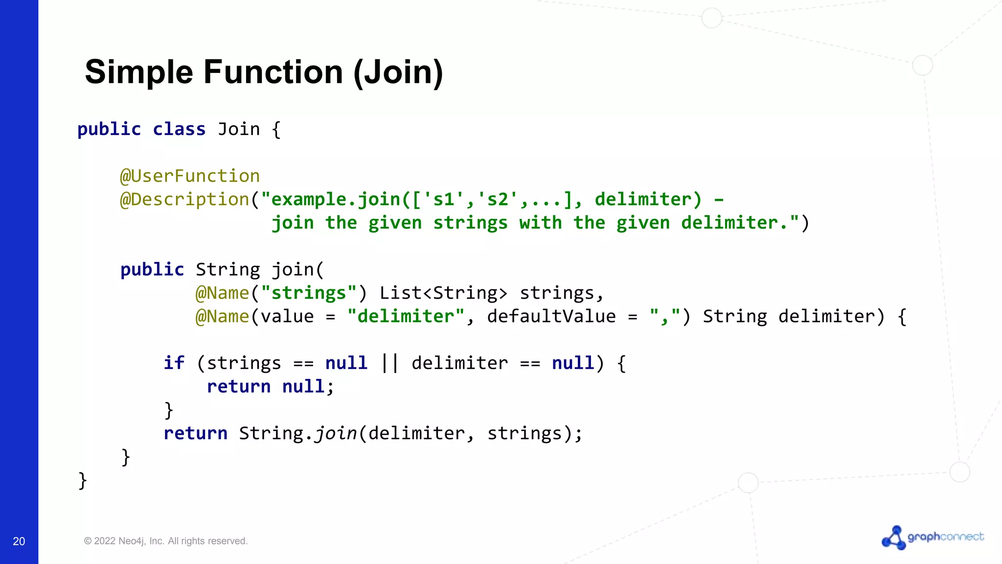 © 2022 Neo4j, Inc. All rights reserved.
20
Simple Function (Join)
public class Join {
@UserFunction
@Description("example.join(['s1','s2',...], delimiter) –
join the given strings with the given delimiter.")
public String join(
@Name("strings") List<String> strings,
@Name(value = "delimiter", defaultValue = ",") String delimiter) {
if (strings == null || delimiter == null) {
return null;
}
return String.join(delimiter, strings);
}
}
 