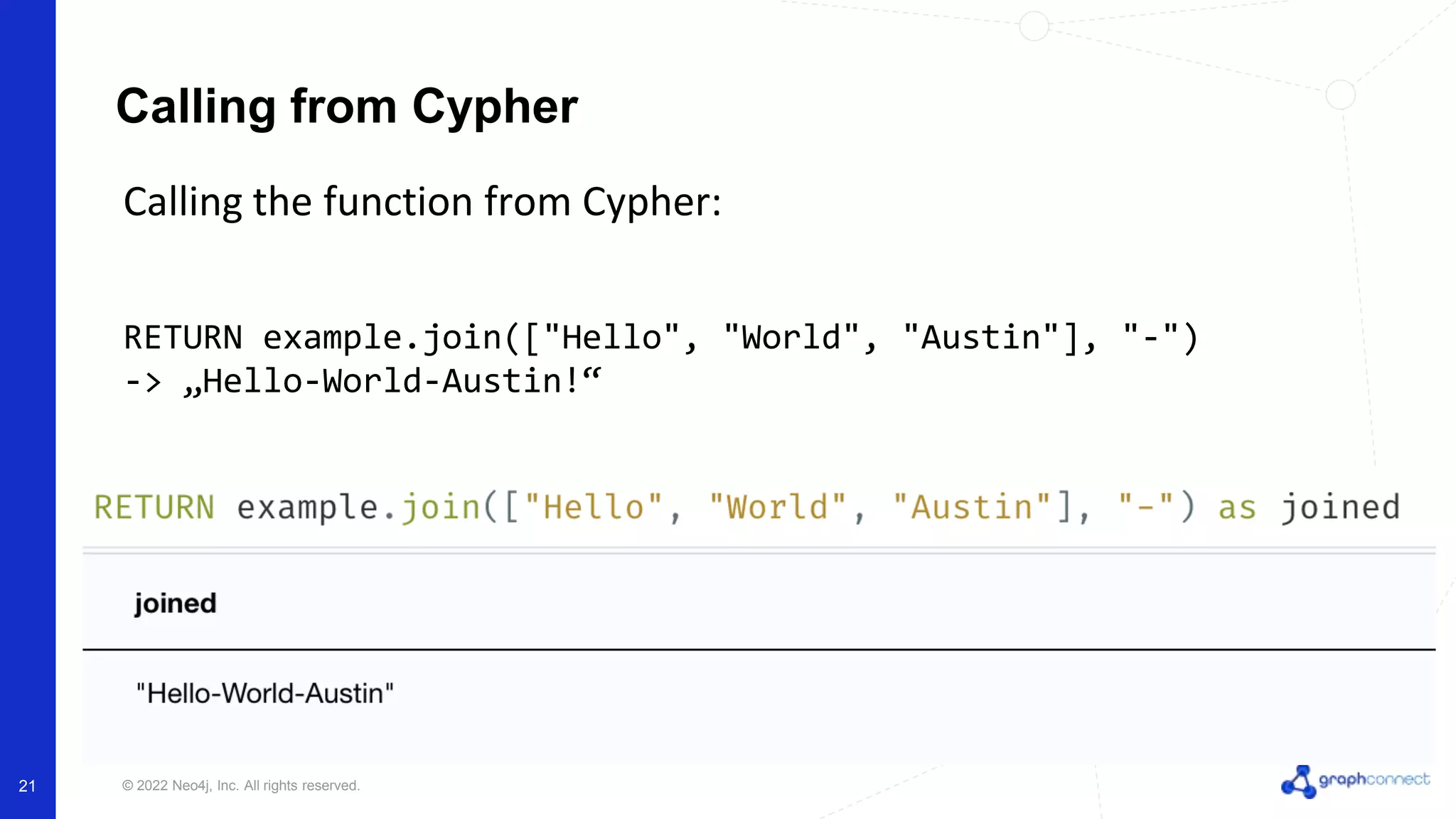 © 2022 Neo4j, Inc. All rights reserved.
Calling the function from Cypher:
RETURN example.join(["Hello", "World", "Austin"], "-")
-> „Hello-World-Austin!“
Calling from Cypher
21
 