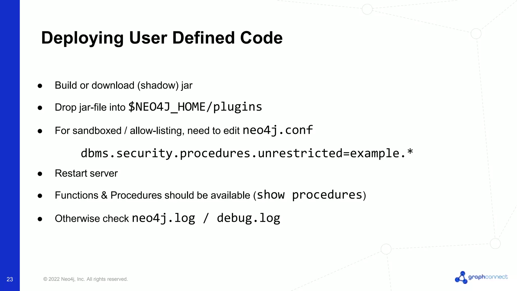 © 2022 Neo4j, Inc. All rights reserved.
● Build or download (shadow) jar
● Drop jar-file into $NEO4J_HOME/plugins
● For sandboxed / allow-listing, need to edit neo4j.conf
dbms.security.procedures.unrestricted=example.*
● Restart server
● Functions & Procedures should be available (show procedures)
● Otherwise check neo4j.log / debug.log
Deploying User Defined Code
23
 