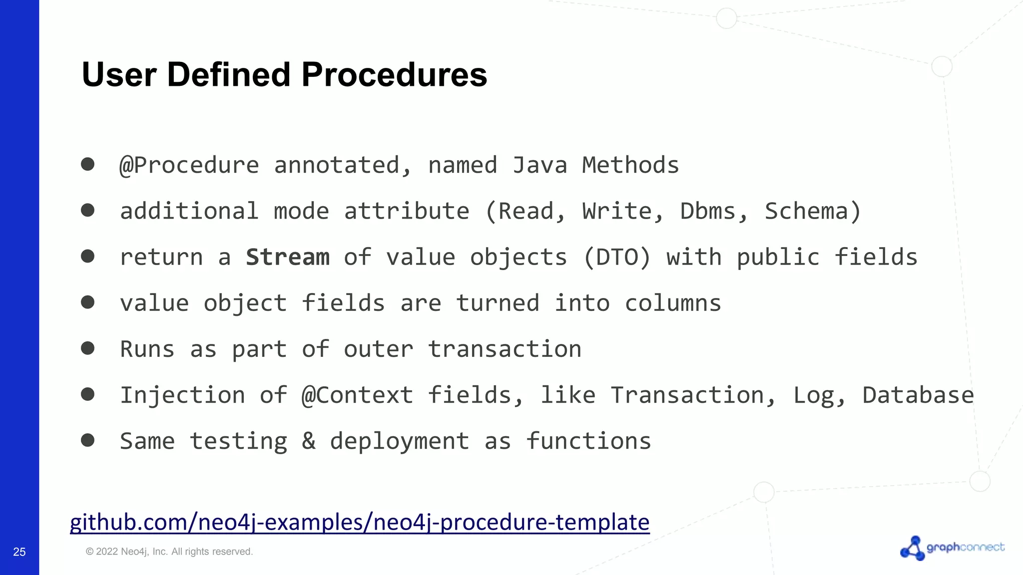 © 2022 Neo4j, Inc. All rights reserved.
User Defined Procedures
● @Procedure annotated, named Java Methods
● additional mode attribute (Read, Write, Dbms, Schema)
● return a Stream of value objects (DTO) with public fields
● value object fields are turned into columns
● Runs as part of outer transaction
● Injection of @Context fields, like Transaction, Log, Database
● Same testing & deployment as functions
github.com/neo4j-examples/neo4j-procedure-template
25
 