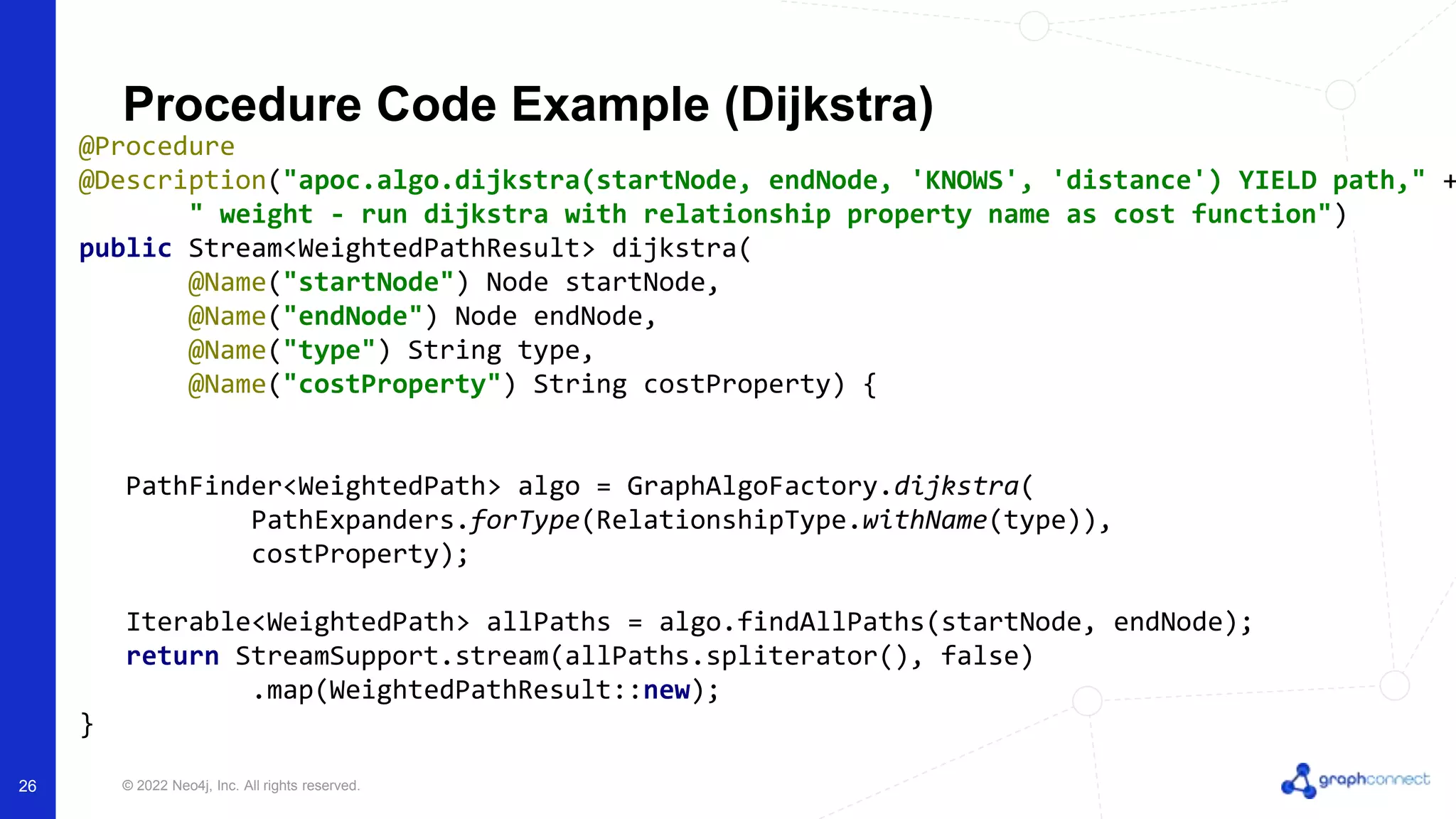 © 2022 Neo4j, Inc. All rights reserved.
Procedure Code Example (Dijkstra)
@Procedure
@Description("apoc.algo.dijkstra(startNode, endNode, 'KNOWS', 'distance') YIELD path," +
" weight - run dijkstra with relationship property name as cost function")
public Stream<WeightedPathResult> dijkstra(
@Name("startNode") Node startNode,
@Name("endNode") Node endNode,
@Name("type") String type,
@Name("costProperty") String costProperty) {
PathFinder<WeightedPath> algo = GraphAlgoFactory.dijkstra(
PathExpanders.forType(RelationshipType.withName(type)),
costProperty);
Iterable<WeightedPath> allPaths = algo.findAllPaths(startNode, endNode);
return StreamSupport.stream(allPaths.spliterator(), false)
.map(WeightedPathResult::new);
}
26
 