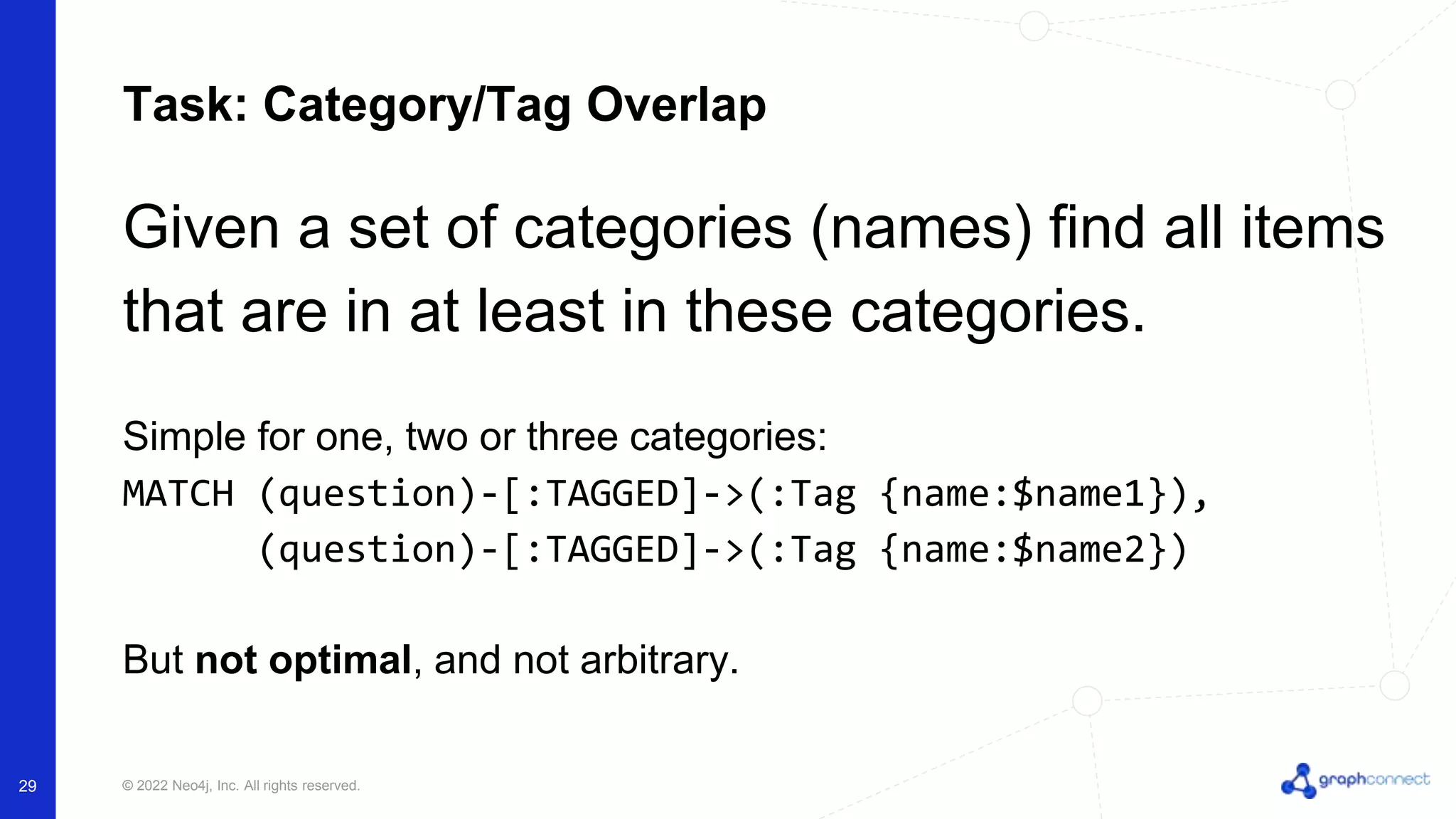 © 2022 Neo4j, Inc. All rights reserved.
29
Task: Category/Tag Overlap
Given a set of categories (names) find all items
that are in at least in these categories.
Simple for one, two or three categories:
MATCH (question)-[:TAGGED]->(:Tag {name:$name1}),
(question)-[:TAGGED]->(:Tag {name:$name2})
But not optimal, and not arbitrary.
 