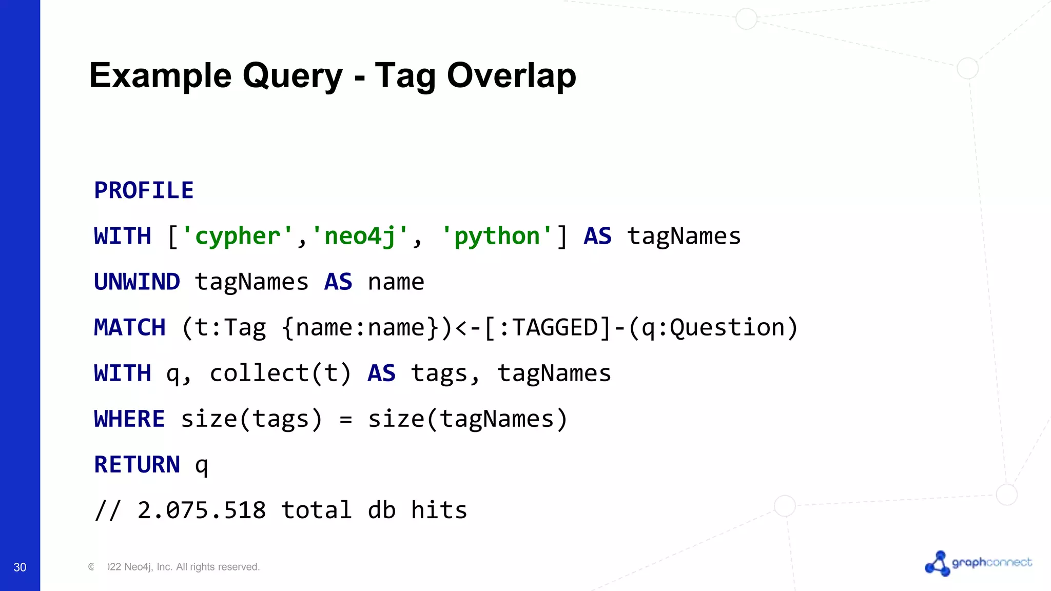 © 2022 Neo4j, Inc. All rights reserved.
Example Query - Tag Overlap
PROFILE
WITH ['cypher','neo4j', 'python'] AS tagNames
UNWIND tagNames AS name
MATCH (t:Tag {name:name})<-[:TAGGED]-(q:Question)
WITH q, collect(t) AS tags, tagNames
WHERE size(tags) = size(tagNames)
RETURN q
// 2.075.518 total db hits
30
 
