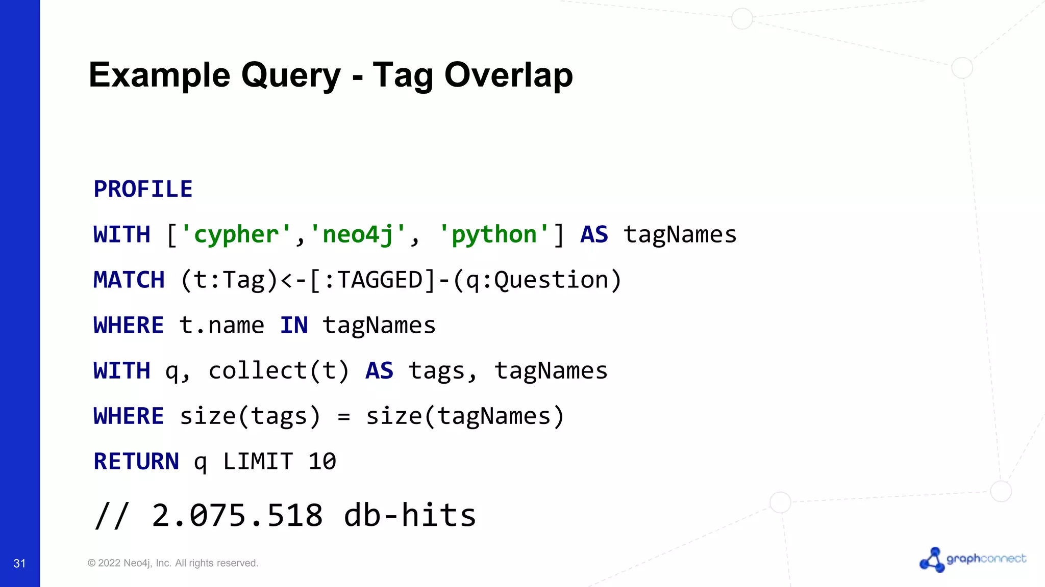 © 2022 Neo4j, Inc. All rights reserved.
Example Query - Tag Overlap
PROFILE
WITH ['cypher','neo4j', 'python'] AS tagNames
MATCH (t:Tag)<-[:TAGGED]-(q:Question)
WHERE t.name IN tagNames
WITH q, collect(t) AS tags, tagNames
WHERE size(tags) = size(tagNames)
RETURN q LIMIT 10
// 2.075.518 db-hits
31
 