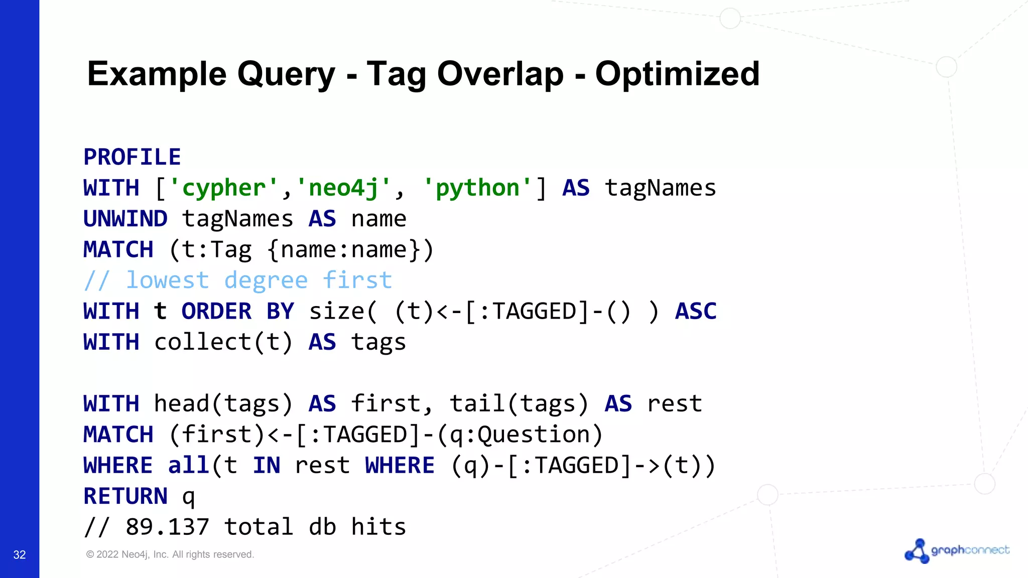 © 2022 Neo4j, Inc. All rights reserved.
Example Query - Tag Overlap - Optimized
PROFILE
WITH ['cypher','neo4j', 'python'] AS tagNames
UNWIND tagNames AS name
MATCH (t:Tag {name:name})
// lowest degree first
WITH t ORDER BY size( (t)<-[:TAGGED]-() ) ASC
WITH collect(t) AS tags
WITH head(tags) AS first, tail(tags) AS rest
MATCH (first)<-[:TAGGED]-(q:Question)
WHERE all(t IN rest WHERE (q)-[:TAGGED]->(t))
RETURN q
// 89.137 total db hits
32
 