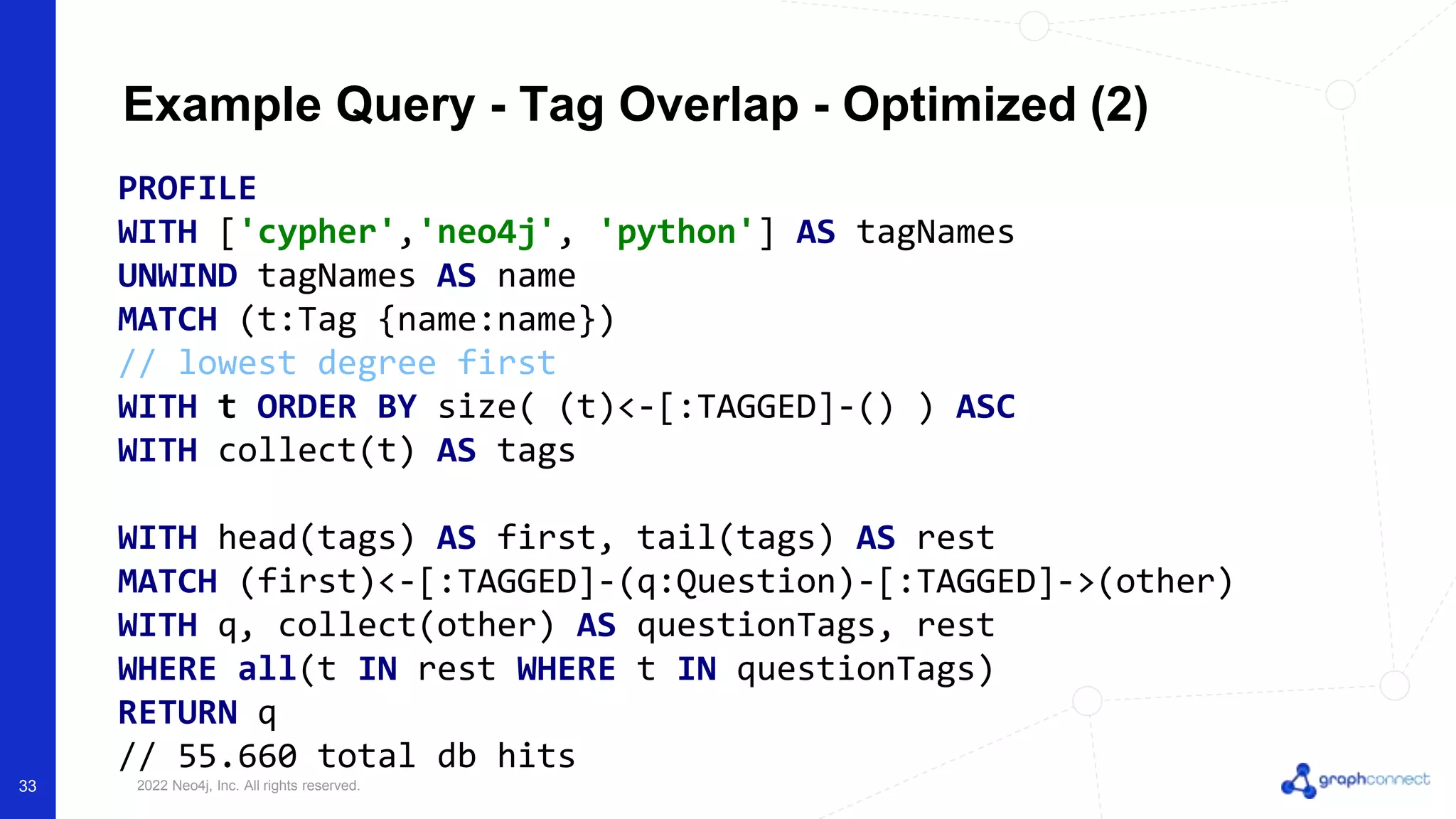 © 2022 Neo4j, Inc. All rights reserved.
Example Query - Tag Overlap - Optimized (2)
PROFILE
WITH ['cypher','neo4j', 'python'] AS tagNames
UNWIND tagNames AS name
MATCH (t:Tag {name:name})
// lowest degree first
WITH t ORDER BY size( (t)<-[:TAGGED]-() ) ASC
WITH collect(t) AS tags
WITH head(tags) AS first, tail(tags) AS rest
MATCH (first)<-[:TAGGED]-(q:Question)-[:TAGGED]->(other)
WITH q, collect(other) AS questionTags, rest
WHERE all(t IN rest WHERE t IN questionTags)
RETURN q
// 55.660 total db hits
33
 