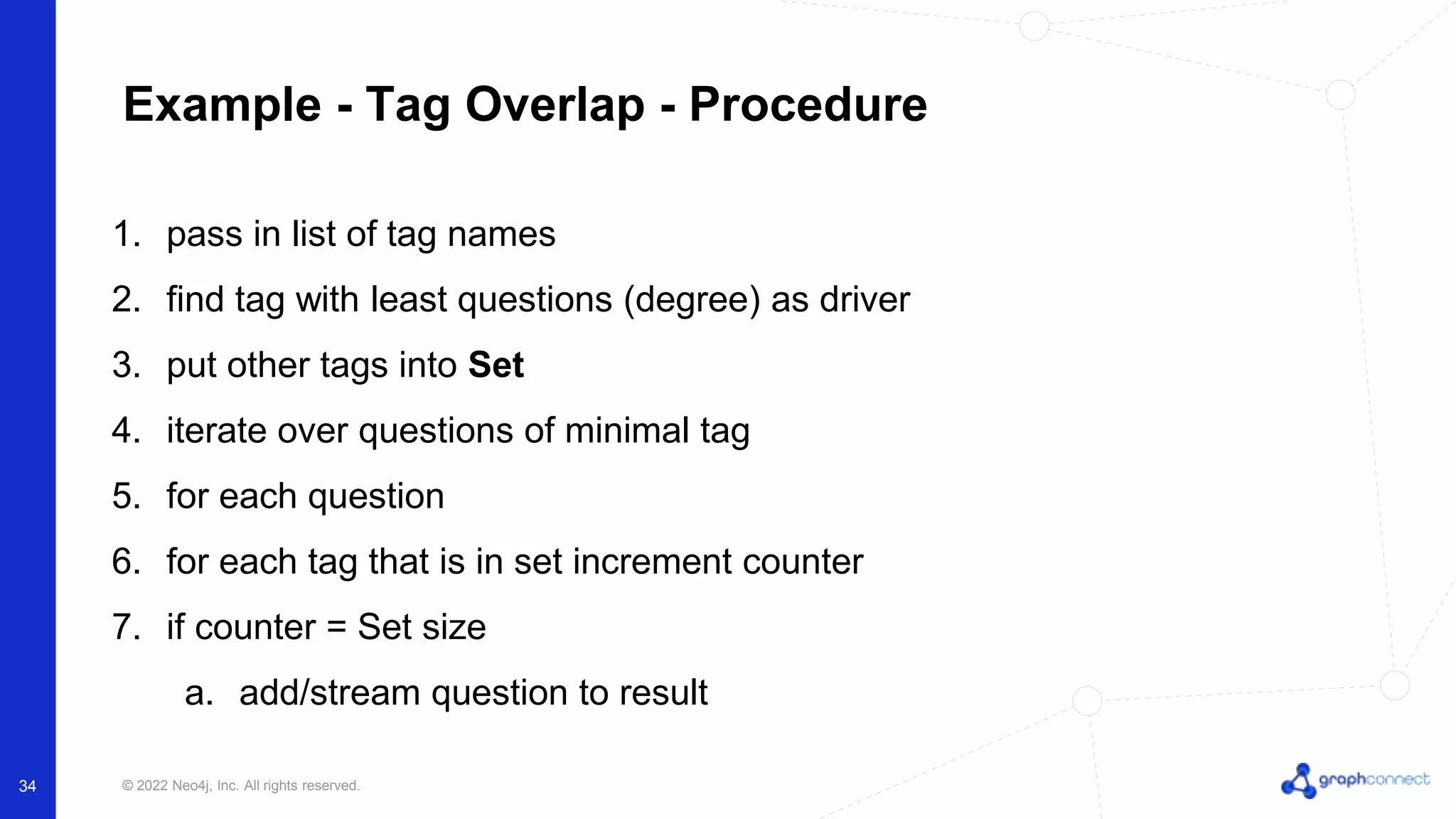 © 2022 Neo4j, Inc. All rights reserved.
Example - Tag Overlap - Procedure
1. pass in list of tag names
2. find tag with least questions (degree) as driver
3. put other tags into Set
4. iterate over questions of minimal tag
5. for each question
6. for each tag that is in set increment counter
7. if counter = Set size
a. add/stream question to result
34
 