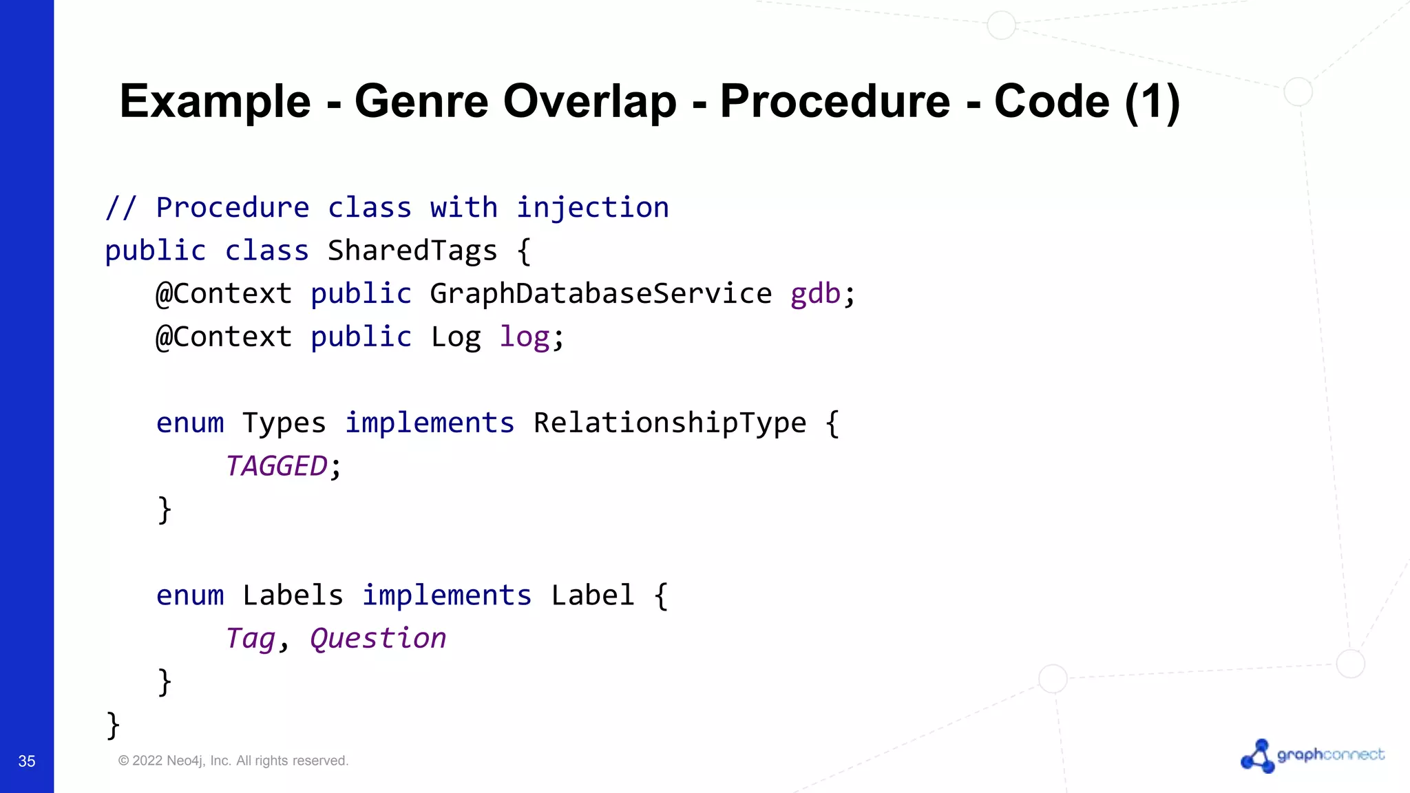 © 2022 Neo4j, Inc. All rights reserved.
Example - Genre Overlap - Procedure - Code (1)
// Procedure class with injection
public class SharedTags {
@Context public GraphDatabaseService gdb;
@Context public Log log;
enum Types implements RelationshipType {
TAGGED;
}
enum Labels implements Label {
Tag, Question
}
}
35
 