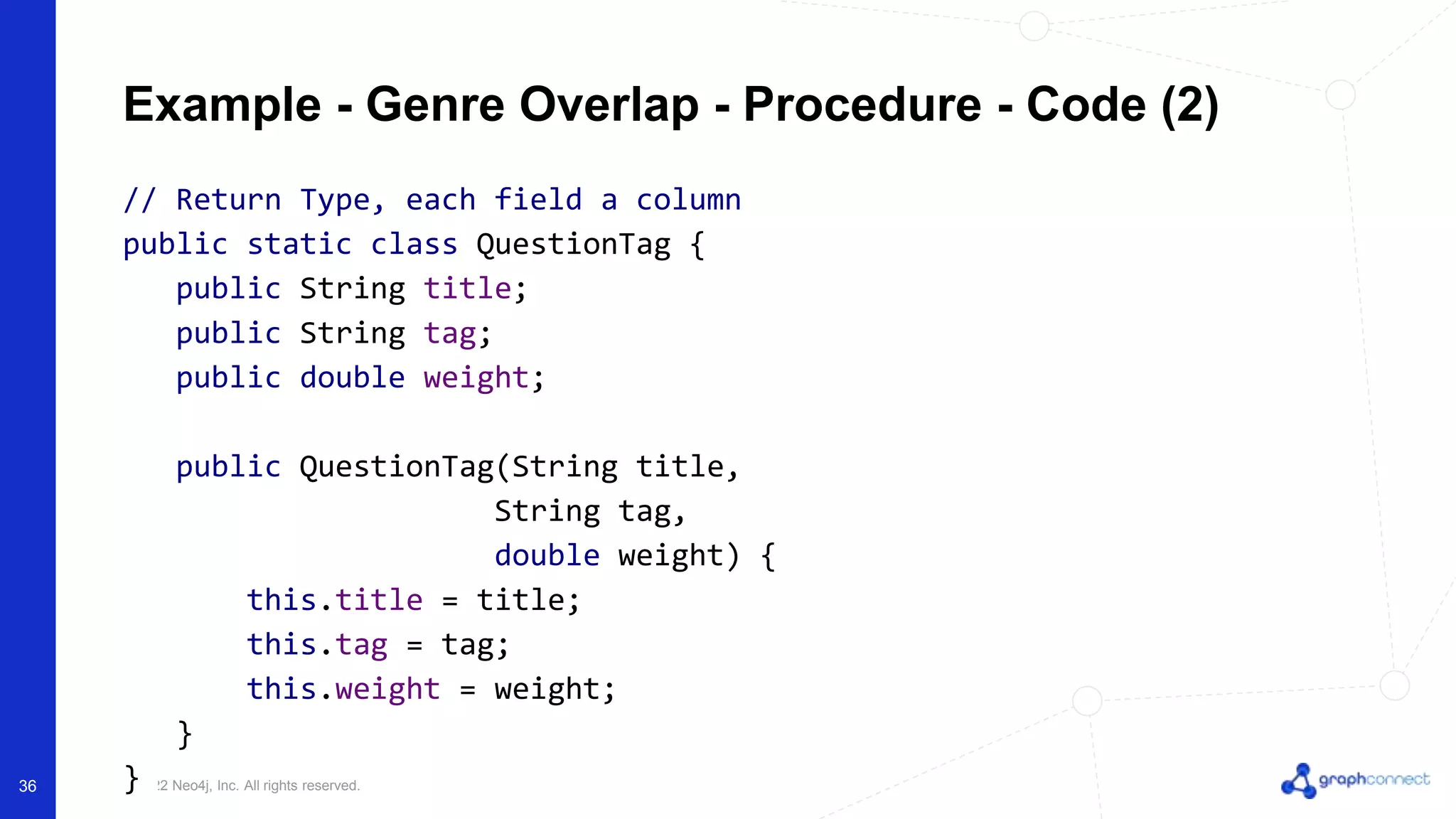 © 2022 Neo4j, Inc. All rights reserved.
Example - Genre Overlap - Procedure - Code (2)
// Return Type, each field a column
public static class QuestionTag {
public String title;
public String tag;
public double weight;
public QuestionTag(String title,
String tag,
double weight) {
this.title = title;
this.tag = tag;
this.weight = weight;
}
}
36
 