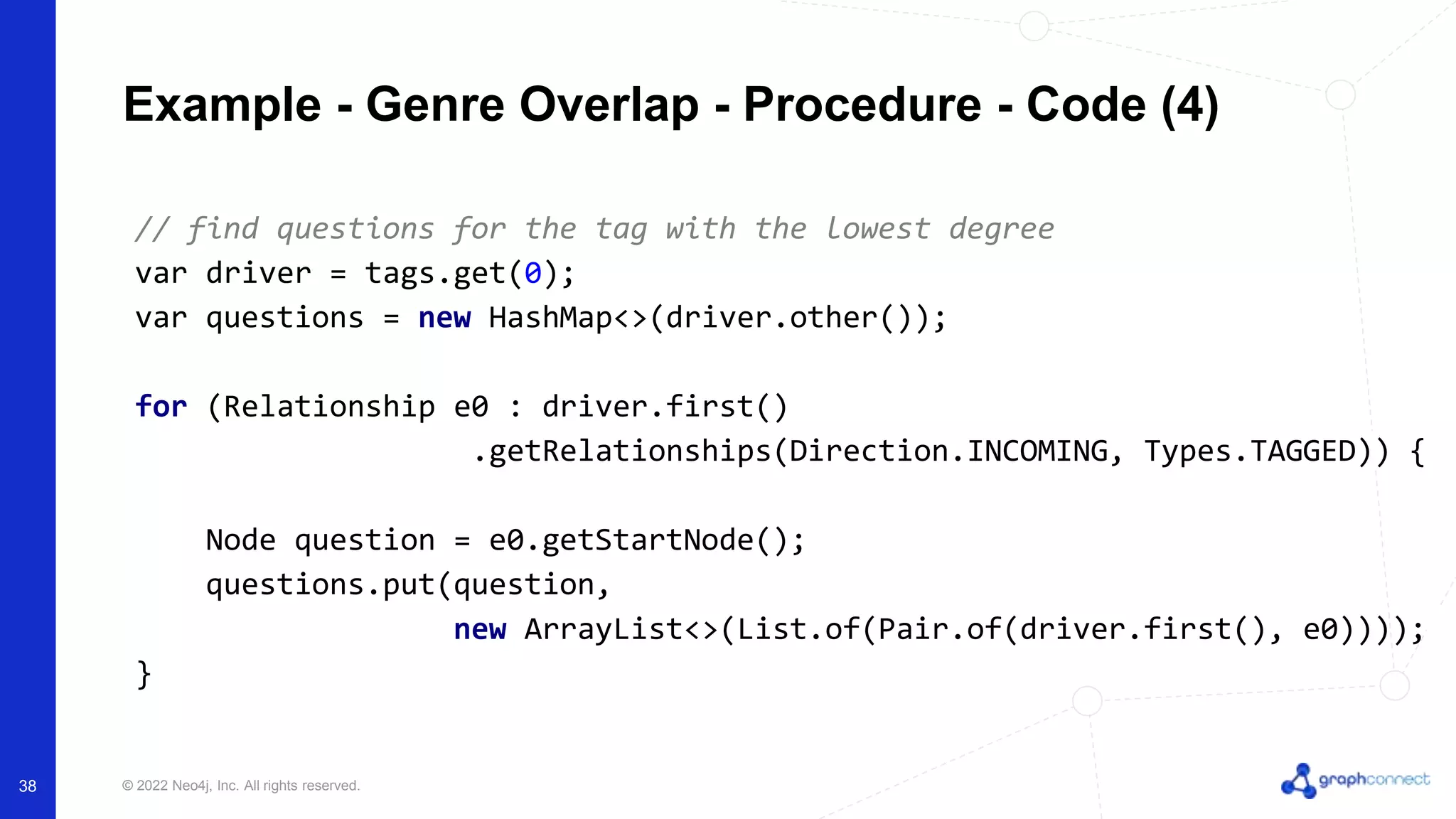 © 2022 Neo4j, Inc. All rights reserved.
Example - Genre Overlap - Procedure - Code (4)
// find questions for the tag with the lowest degree
var driver = tags.get(0);
var questions = new HashMap<>(driver.other());
for (Relationship e0 : driver.first()
.getRelationships(Direction.INCOMING, Types.TAGGED)) {
Node question = e0.getStartNode();
questions.put(question,
new ArrayList<>(List.of(Pair.of(driver.first(), e0))));
}
38
 