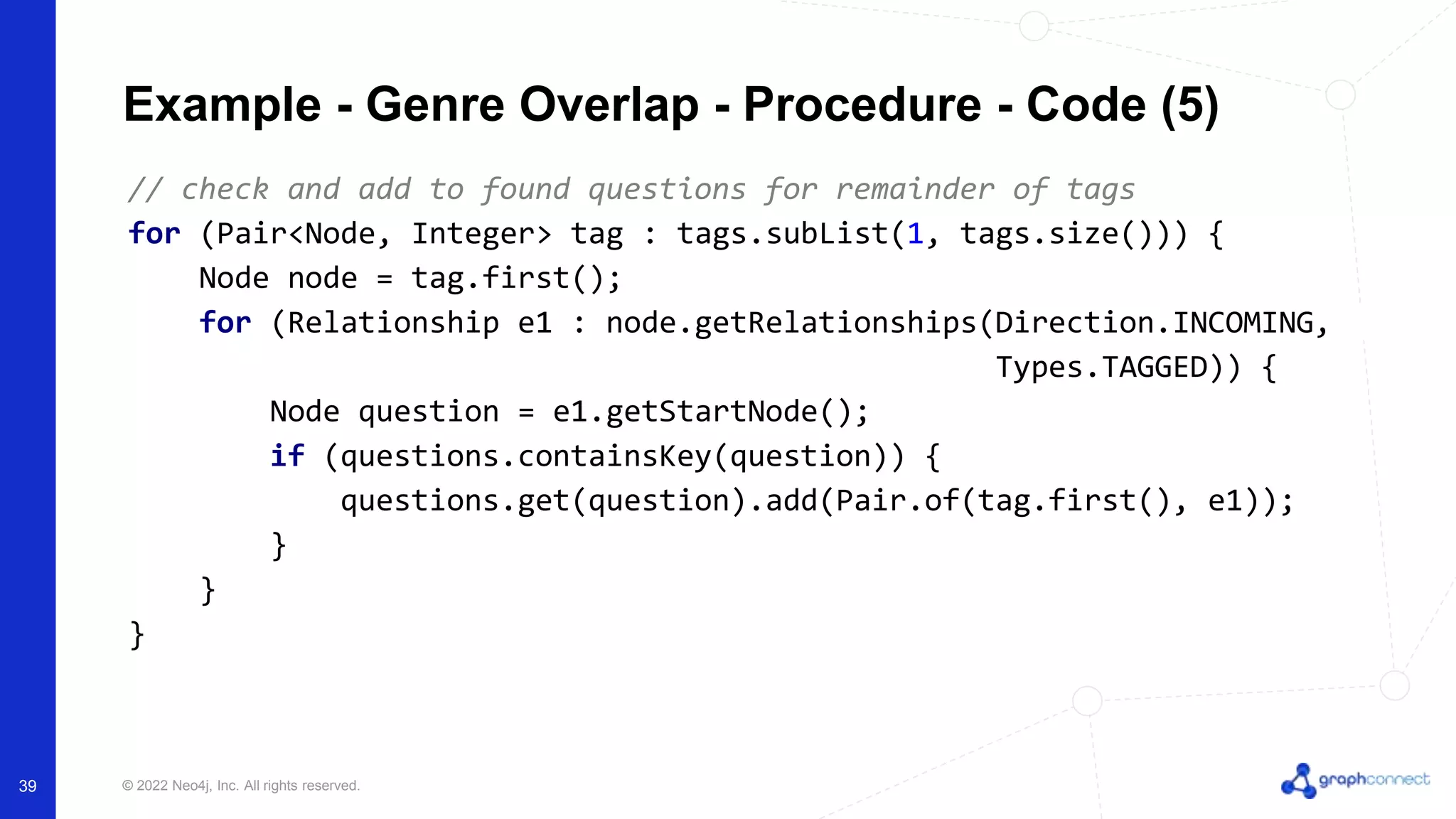 © 2022 Neo4j, Inc. All rights reserved.
// check and add to found questions for remainder of tags
for (Pair<Node, Integer> tag : tags.subList(1, tags.size())) {
Node node = tag.first();
for (Relationship e1 : node.getRelationships(Direction.INCOMING,
Types.TAGGED)) {
Node question = e1.getStartNode();
if (questions.containsKey(question)) {
questions.get(question).add(Pair.of(tag.first(), e1));
}
}
}
Example - Genre Overlap - Procedure - Code (5)
39
 