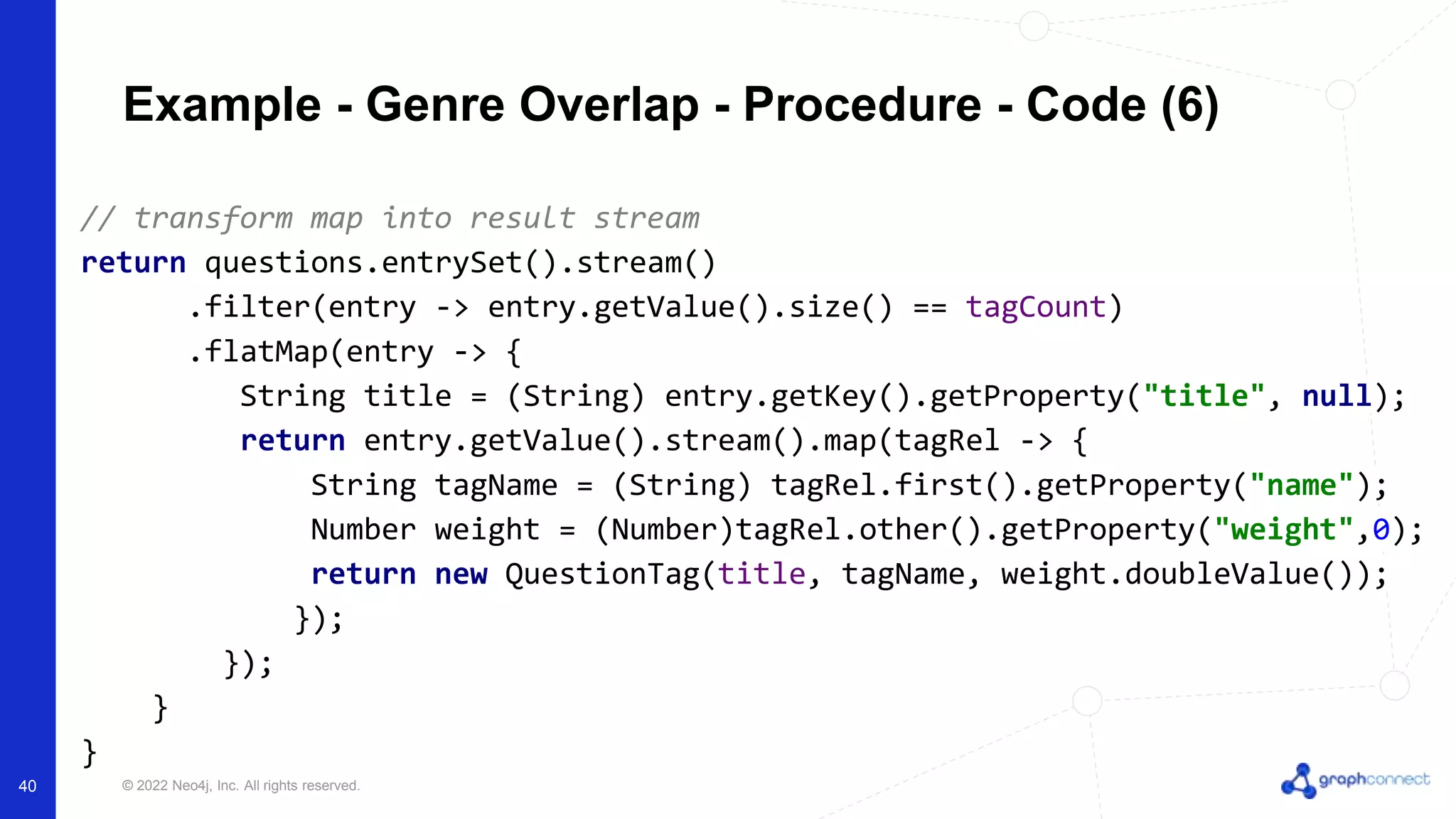 © 2022 Neo4j, Inc. All rights reserved.
// transform map into result stream
return questions.entrySet().stream()
.filter(entry -> entry.getValue().size() == tagCount)
.flatMap(entry -> {
String title = (String) entry.getKey().getProperty("title", null);
return entry.getValue().stream().map(tagRel -> {
String tagName = (String) tagRel.first().getProperty("name");
Number weight = (Number)tagRel.other().getProperty("weight",0);
return new QuestionTag(title, tagName, weight.doubleValue());
});
});
}
}
Example - Genre Overlap - Procedure - Code (6)
40
 
