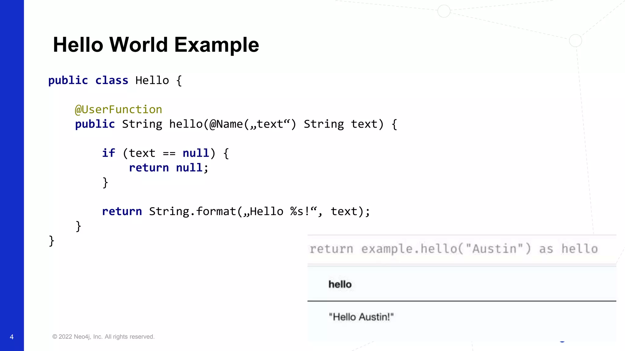 © 2022 Neo4j, Inc. All rights reserved.
4
Hello World Example
public class Hello {
@UserFunction
public String hello(@Name(„text“) String text) {
if (text == null) {
return null;
}
return String.format(„Hello %s!“, text);
}
}
 