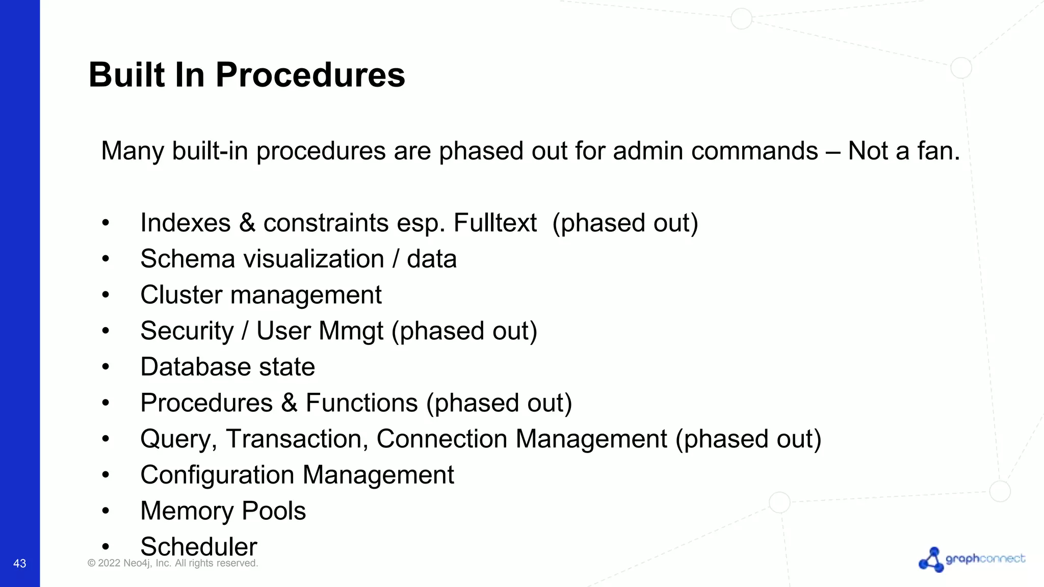 © 2022 Neo4j, Inc. All rights reserved.
43
Built In Procedures
Many built-in procedures are phased out for admin commands – Not a fan.
• Indexes & constraints esp. Fulltext (phased out)
• Schema visualization / data
• Cluster management
• Security / User Mmgt (phased out)
• Database state
• Procedures & Functions (phased out)
• Query, Transaction, Connection Management (phased out)
• Configuration Management
• Memory Pools
• Scheduler
 