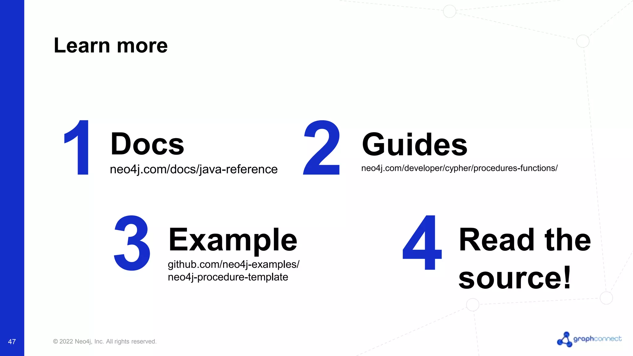 © 2022 Neo4j, Inc. All rights reserved.
47
Learn more
1 2
Docs
neo4j.com/docs/java-reference
Guides
neo4j.com/developer/cypher/procedures-functions/
3 4
Example
github.com/neo4j-examples/
neo4j-procedure-template
Read the
source!
 