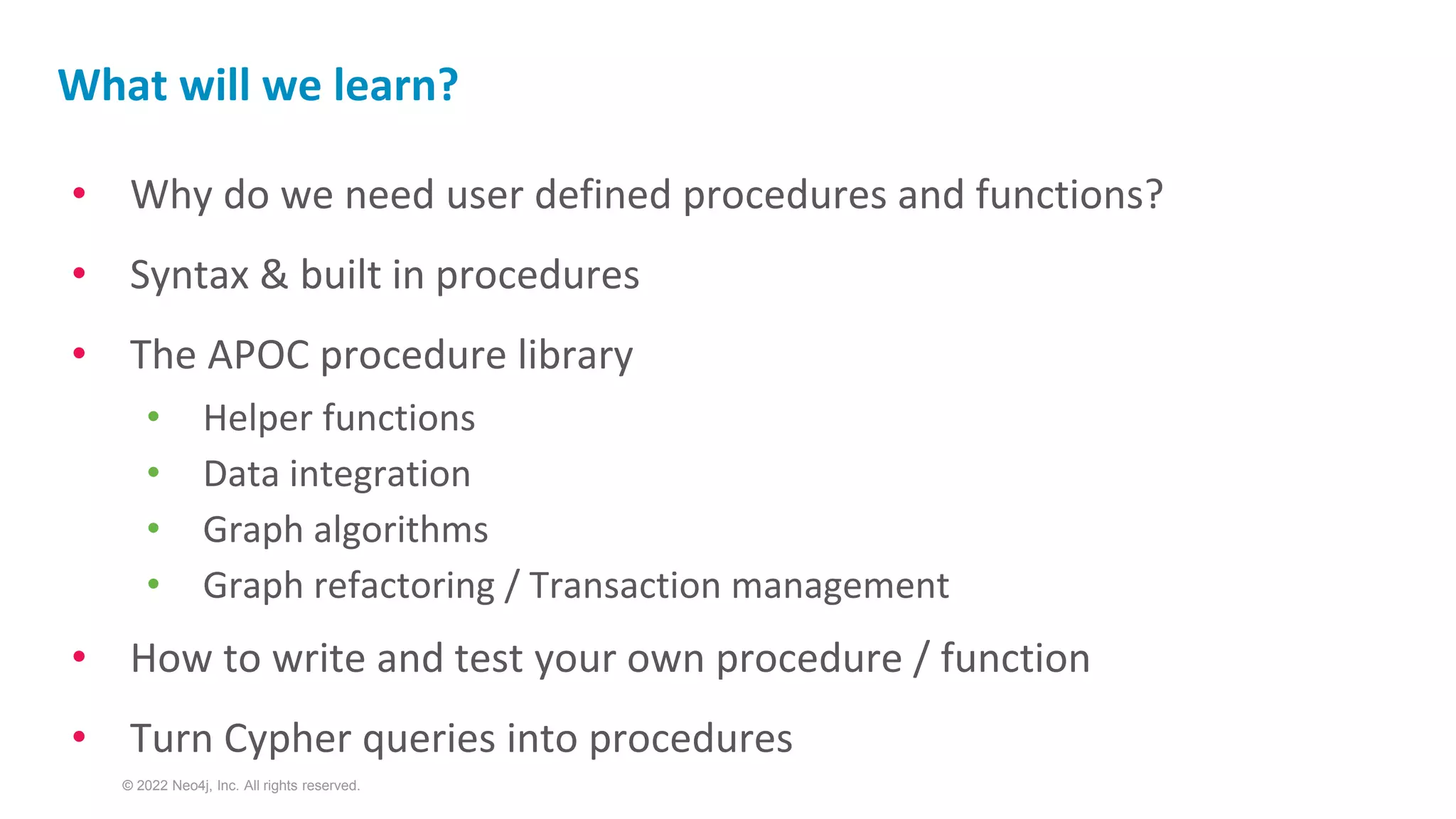 © 2022 Neo4j, Inc. All rights reserved.
• Why do we need user defined procedures and functions?
• Syntax & built in procedures
• The APOC procedure library
• Helper functions
• Data integration
• Graph algorithms
• Graph refactoring / Transaction management
• How to write and test your own procedure / function
• Turn Cypher queries into procedures
What will we learn?
 