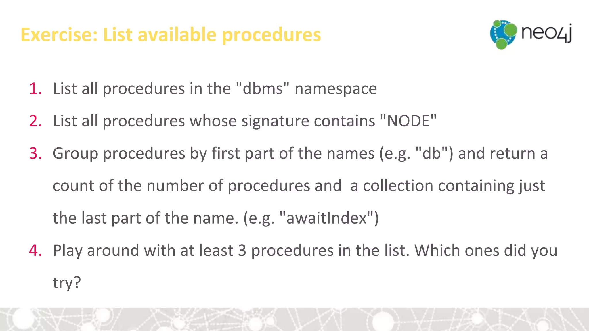 Exercise: List available procedures
1. List all procedures in the "dbms" namespace
2. List all procedures whose signature contains "NODE"
3. Group procedures by first part of the names (e.g. "db") and return a
count of the number of procedures and a collection containing just
the last part of the name. (e.g. "awaitIndex")
4. Play around with at least 3 procedures in the list. Which ones did you
try?
 