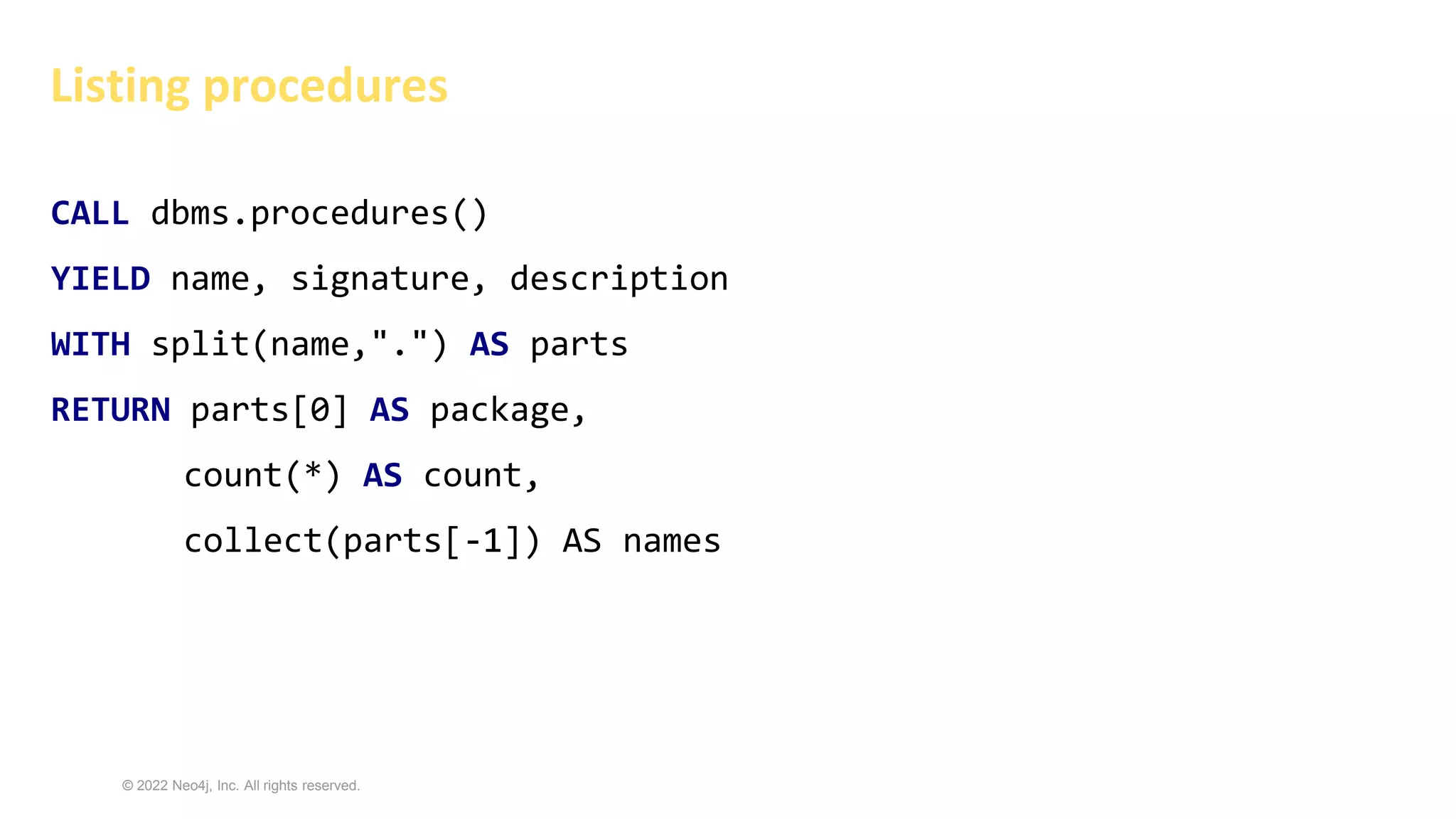 © 2022 Neo4j, Inc. All rights reserved.
Listing procedures
CALL dbms.procedures()
YIELD name, signature, description
WITH split(name,".") AS parts
RETURN parts[0] AS package,
count(*) AS count,
collect(parts[-1]) AS names
 