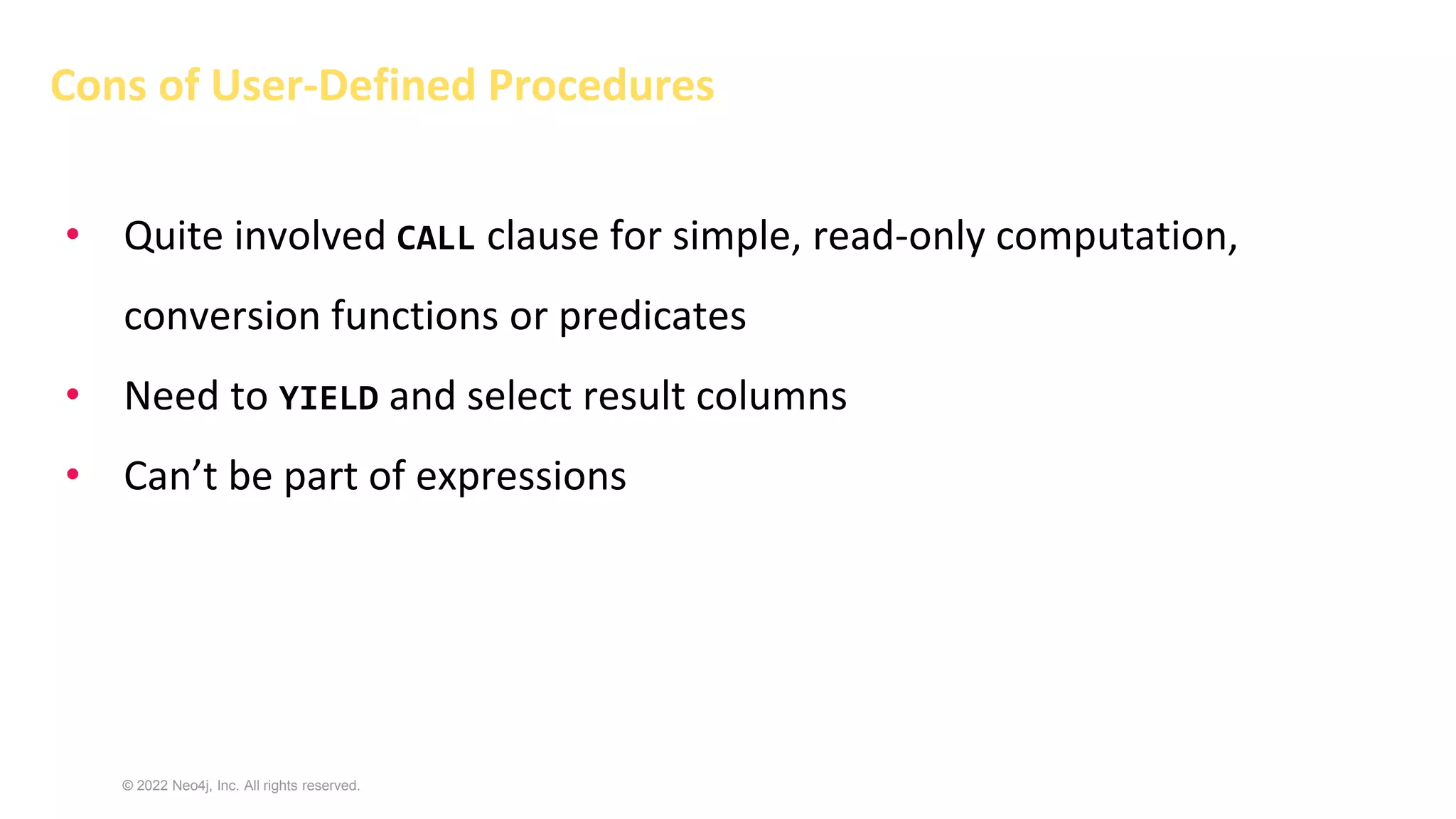 © 2022 Neo4j, Inc. All rights reserved.
Cons of User-Defined Procedures
• Quite involved CALL clause for simple, read-only computation,
conversion functions or predicates
• Need to YIELD and select result columns
• Can’t be part of expressions
 