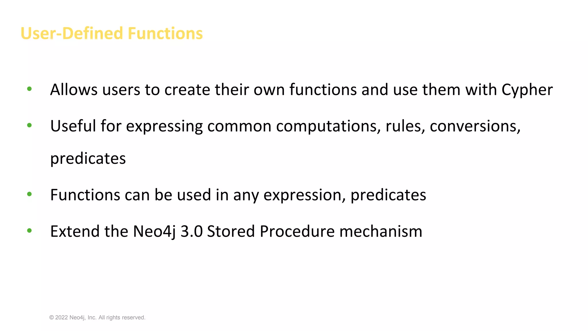 © 2022 Neo4j, Inc. All rights reserved.
User-Defined Functions
• Allows users to create their own functions and use them with Cypher
• Useful for expressing common computations, rules, conversions,
predicates
• Functions can be used in any expression, predicates
• Extend the Neo4j 3.0 Stored Procedure mechanism
 