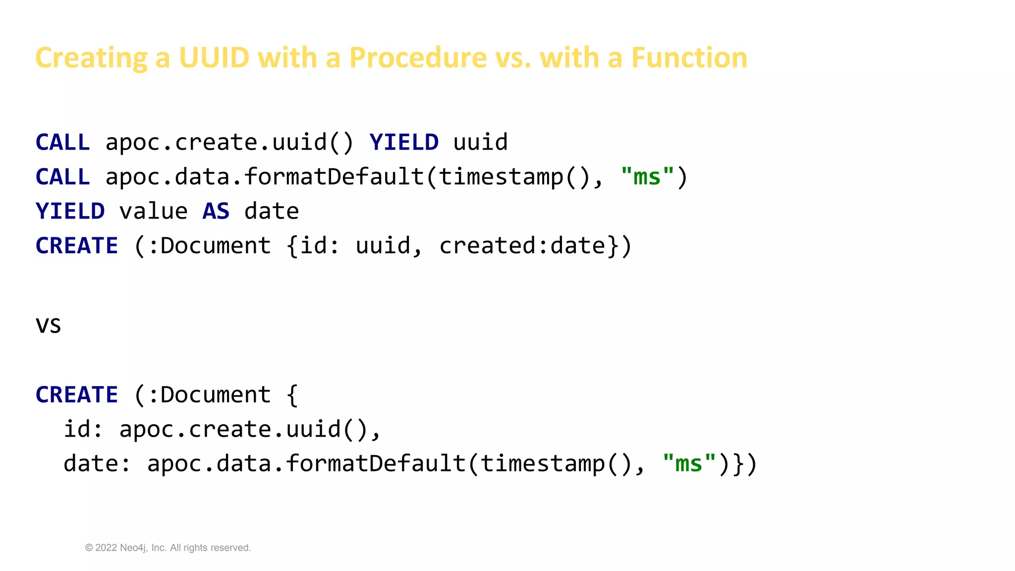 © 2022 Neo4j, Inc. All rights reserved.
Creating a UUID with a Procedure vs. with a Function
CALL apoc.create.uuid() YIELD uuid
CALL apoc.data.formatDefault(timestamp(), "ms")
YIELD value AS date
CREATE (:Document {id: uuid, created:date})
vs
CREATE (:Document {
id: apoc.create.uuid(),
date: apoc.data.formatDefault(timestamp(), "ms")})
 